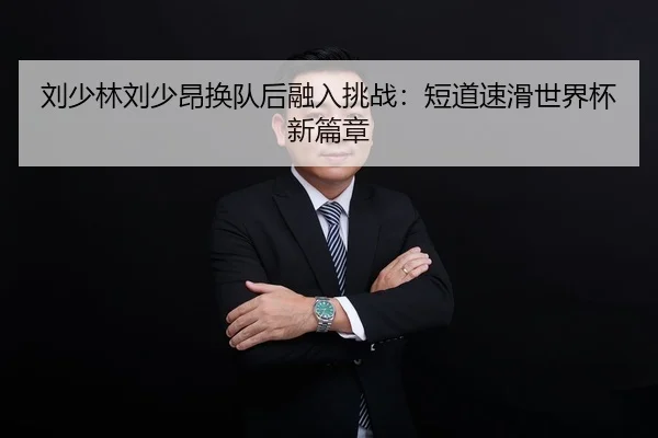 刘少林刘少昂换队后融入挑战：短道速滑世界杯新篇章