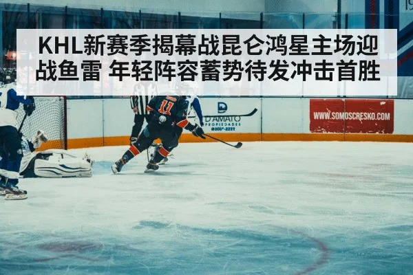 KHL新赛季揭幕战昆仑鸿星主场迎战鱼雷 年轻阵容蓄势待发冲击首胜