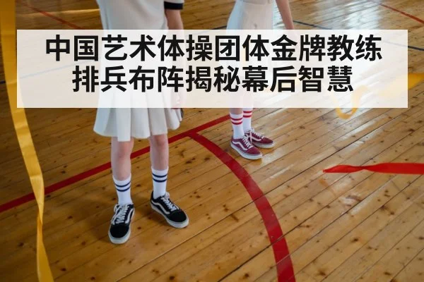中国艺术体操团体金牌教练排兵布阵揭秘幕后智慧