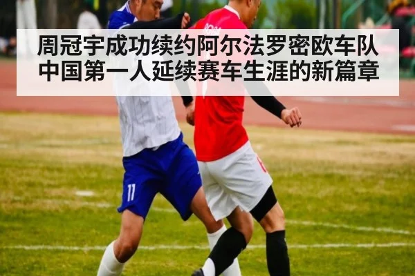 周冠宇成功续约阿尔法罗密欧车队 中国第一人延续赛车生涯的新篇章